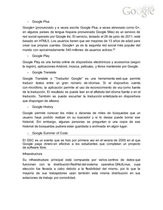 - Google Plus
Google+ (pronunciado y a veces escrito Google Plus, a veces abreviado como G+,
en algunos países de lengua hispana pronunciado Google Más) es un servicio de
red social operado por Google Inc. El servicio, lanzado el 28 de junio de 2011, está
basado en HTML5. Los usuarios tienen que ser mayores de 13 años de edad para
crear sus propias cuentas. Google+ ya es la segunda red social más popular del
mundo con aproximadamente 540 millones de usuarios activos.22
- Google Play
Google Play es una tienda online de dispositivos electrónicos y accesorios (según
la región), aplicaciones Android, música, películas, y libros mantenida por Google.
- Google Translate
Google Translate o "Traductor Google" es una herramienta web que permite
traducir textos entre un gran número de idiomas. Si el dispositivo cuenta
con micrófono, la aplicación permite el uso de reconocimiento de voz como fuente
de la traducción. El resultado se puede leer en el alfabeto del idioma fuente o en el
traducido. También se puede escuchar la traducción sintetizada en dispositivos
que dispongan de altavoz.
- Google History
Google permite conocer los miles o decenas de miles de búsquedas que un
usuario haya podido realizar en su buscador y si lo desea puede borrar ese
historial. Sin embargo, algunas personas se preguntan si una copia de ese
historial de búsquedas pudiera estar guardada o archivada en algún lugar.
- Google Summer of Code
El GSC es un evento que se hizo por primera vez en el verano de 2005 en el que
Google paga dinero en efectivo a los estudiantes que completan un proyecto
de software libre.
Infraestructura
Su infraestructura principal está compuesta por varios centros de datos que
funcionan con la distribución RedHat del sistema operativo GNU/Linux, cuya
elección fue llevada a cabo debido a la flexibilidad del mismo, por lo que la
mayoría de sus trabajadores usan también esta misma distribución en sus
estaciones de trabajo por comodidad.
 