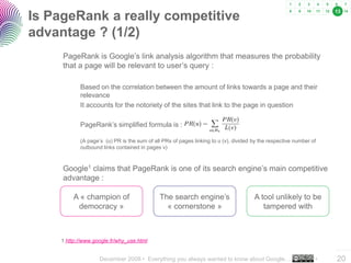 13
Is PageRank a really competitive
advantage ? (1/2)
     PageRank is Google’s link analysis algorithm that measures the probability
     that a page will be relevant to user’s query :

           Based on the correlation between the amount of links towards a page and their
           relevance
           It accounts for the notoriety of the sites that link to the page in question

           PageRank’s simplified formula is :

           (A page’s (u) PR is the sum of all PRs of pages linking to u (v), divided by the respective number of
           outbound links contained in pages v)



     Google1 claims that PageRank is one of its search engine’s main competitive
     advantage :

         A « champion of                     The search engine’s                     A tool unlikely to be
          democracy »                          « cornerstone »                          tampered with



    1 http://www.google.fr/why_use.html
                                                                                                                   ..…….

                   December 2008 • Everything you always wanted to know about Google…                          •   20
 