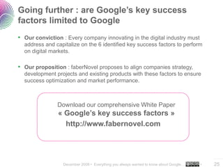 Going further : are Google’s key success
factors limited to Google
• Our conviction : Every company innovating in the digital industry must
  address and capitalize on the 6 identified key success factors to perform
  on digital markets.

• Our proposition : faberNovel proposes to align companies strategy,
  development projects and existing products with these factors to ensure
  success optimization and market performance.



               Download our comprehensive White Paper
               « Google’s key success factors »
                 http://www.fabernovel.com



                                                                                          ..…….

                 December 2008 • Everything you always wanted to know about Google…   •   25
 
