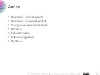 Annex

•   Definition : network effects
•   Definition : two-sided market
•   Pricing of a two-sided market
•   Glossary
•   Financial datas
•   Acknowledgement
•   Contacts




                                                                                           ..…….

                  December 2008 • Everything you always wanted to know about Google…   •   26
 