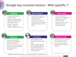 Google key success factors : Web specific ?

         Scalability                            Network effects                           Data mining
•   Ability to easily grow at             •   The utility of a good or a         •    The web offers the
    marginal costs                            service varies with the                 opportunity to exploit and
•   Applied to infrastructures :              number of users                         analyze a very large
    ability to adapt its size to          •   The reach of a critical                 amount of data
    high load & volumes                       mass of users constitutes          •    Users’ behavior can be
•   Applied to business                       a significant barrier to the            analyzed to create
    models : ability to                       entry                                   monetizing value
    monetize millions of users




         Openness                                 Cocreation                          Business model

•   The traditional walled            •       Non-traditional actors         •       Advertising is not a market
    garden1 media strategy                    become part of the value               but a business model
    becomes irrelevant                        chain                          •       Any market that attract
•   Content and services must         •       Users, content creators                advertising is a target for
    be open and interoperable                 and external developers                Google
    to favor audience                         are given the tools to
    circulation                               create new markets and
                                              enrich services

                                                                                                                   ..…….
    1 Network or portal which offers only its own content or services to users
                             December 2008 • Everything you always wanted to know about Google…              •     3
 