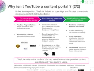 3



Why isn’t YouTube a content portal ? (2/2)
        Unlike its competition, YouTube follows an open logic and focuses primarily on
        developing content distribution tools :

             Encourage content                 Attract as many viewers as            Monetize through relevant
         providers to use the service                    possible                       advertising tools

    •    YouTube Program Partner :         •   Broadcasting videos on            •     Traditional advertising:
         Payed providers of semi-              YouTube website and other               AdSense and banners
         professional content                  Google sites (ex :
                                               Google.com, GoogleNews)
                                                                                 •     In-video advertising :
                                                                                       Pre-roll, post-roll, overlay2
    •    Broadcasting contracts            •   Exporting videos (blogs,
         with major content providers          social networks) and              •     Brand advertising:
                                               developing API1 for                     broadcasting video ads
                                               advanced broadcasting on                within an environment
                                               third party websites                    coherent with the brand’s
                                                                                       image
                                           •   Broadcasting on all video
                                               devices : television, mobiles,    •     E-Commerce: Affiliation of
                                               multimedia players, video               partner websites (Amazon,
                                               consoles                                Itunes, video games)




          YouTube acts as the platform of a two sided3 market composed of content
                            providers and video seeking users.
   1 Application Programming Interface. Standardized programming protocol allowing applications to communicate
   2 Clickable text advertising displayed on a video                                    3 See Annex                    ..…….

                       December 2008 • Everything you always wanted to know about Google…                         •    9
 