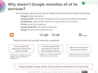 Why doesn’t Google monetize all of its                                                            9



services?
         Some Google services are free of charge and monetized through advertising :
                Blogger: blog creating tool
                Google Health: service for managing and storing personal medical information
                GoogleNews: personalized mash-up of news articles and summary
                Picasa: photo sharing service
                Google SketchUp: 3D model creating tool
                Goog-411: phone information service
                …



     These services are actually indirectly monetized :

     Tools designed to                      Products specifically
                                                                              Attract new customers
   generate audience are                   developed to improve
                                                                               through loss leaders
      made available                       other Google products

 Monetization of blogs created on        Google 411 created to better the    Picasa devised as a loss leader
 Blogger through AdSense or              video indexing on YouTube           towards other Google products
 FeedBurner




             Google global strategy allows strong indirect monetization of its products
                                                                                                               ..…….

                           December 2008 • Everything you always wanted to know about Google…            •     16
 