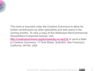 This work is licensed under the Creative Commons to allow for
further contributions by other specialists and web users in the
coming months. To view a copy of this Attribution-NonCommercial-
ShareAlike3.0 Unported license, visit
http://creativecommons.org/licenses/by-nc-sa/3.0/ or send a letter
to Creative Commons, 1712nd Street, Suite300, San Francisco,
California, 94105, USA.




                                                                                       ..…….

              December 2008 • Everything you always wanted to know about Google…   •   2
 