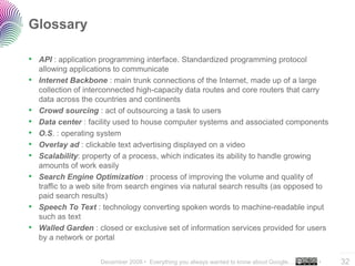 Glossary

• API : application programming interface. Standardized programming protocol
    allowing applications to communicate
•   Internet Backbone : main trunk connections of the Internet, made up of a large
    collection of interconnected high-capacity data routes and core routers that carry
    data across the countries and continents
•   Crowd sourcing : act of outsourcing a task to users
•   Data center : facility used to house computer systems and associated components
•   O.S. : operating system
•   Overlay ad : clickable text advertising displayed on a video
•   Scalability: property of a process, which indicates its ability to handle growing
    amounts of work easily
•   Search Engine Optimization : process of improving the volume and quality of
    traffic to a web site from search engines via natural search results (as opposed to
    paid search results)
•   Speech To Text : technology converting spoken words to machine-readable input
    such as text
•   Walled Garden : closed or exclusive set of information services provided for users
    by a network or portal
                                                                                              ..…….

                     December 2008 • Everything you always wanted to know about Google…   •   32
 