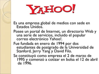 Es una empresa global de medios con sede en Estados Unidos.  Posee un portal de Internet, un directorio Web y una serie de servicios, incluido el popular correo electrónico Yahoo!.  Fue fundada en enero de 1994 por dos estudiantes de postgrado de la Universidad de Stanford, Jerry Yang y David Filo.  Se constituyó como empresa el 2 de marzo de 1995 y comenzó a cotizar en bolsa el 12 de abril  de 1996.  