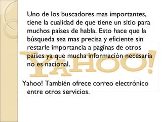 Uno de los buscadores mas importantes, tiene la cualidad de que tiene un sitio para muchos países de habla. Esto hace que la búsqueda sea mas precisa y eficiente sin restarle importancia a paginas de otros países ya que mucha información necesaria no es nacional. Yahoo! También ofrece correo electrónico entre otros servicios. 