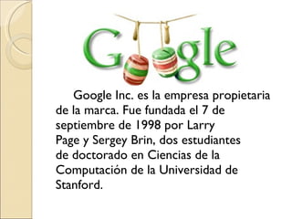 Google Inc. es la empresa propietaria de la marca. Fue fundada el 7 de septiembre de 1998 por Larry Page y Sergey Brin, dos estudiantes de doctorado en Ciencias de la Computación de la Universidad de Stanford. 