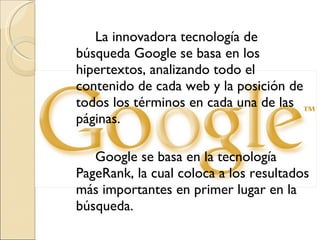 La innovadora tecnología de búsqueda Google se basa en los hipertextos, analizando todo el contenido de cada web y la posición de todos los términos en cada una de las páginas. Google se basa en la tecnología PageRank, la cual coloca a los resultados más importantes en primer lugar en la búsqueda.  