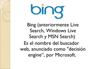 Bing (anteriormente Live Search, Windows Live Search y MSN Search)  Es el nombre del buscador web, anunciado como "decisión engine“, por Microsoft.  