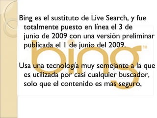 Bing es el sustituto de Live Search, y fue totalmente puesto en línea el 3 de junio de 2009 con una versión preliminar publicada el 1 de junio del 2009.  Usa una tecnología muy semejante a la que es utilizada por casi cualquier buscador, solo que el contenido es mas seguro,  