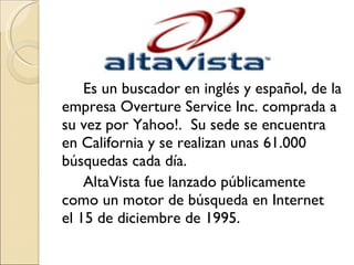 Es un buscador en inglés y español, de la empresa Overture Service Inc. comprada a su vez por Yahoo!.  Su sede se encuentra en California y se realizan unas 61.000 búsquedas cada día. AltaVista fue lanzado públicamente como un motor de búsqueda en Internet el 15 de diciembre de 1995.  