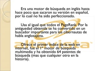 Era una motor de búsqueda en inglés hasta hace poco que sacaron su versión en español, por lo cual no ha sido perfeccionado. Usa al igual que todos el PageRank. Por la antiguedad obtenida se ha convertido en un buscador importante para los cibernautas de habla anglosajona. Ofrece el primer índice de la web en internet, fue el 1º motor de búsqueda multimedia y ha obtenido 64 patentes de búsqueda (mas que cualquier otro en la historia). 