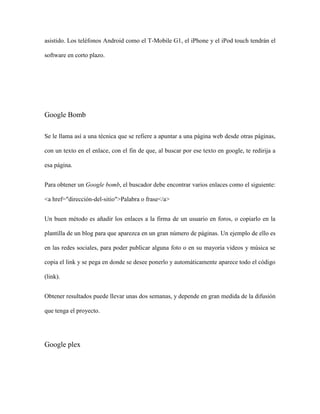 asistido. Los teléfonos Android como el T-Mobile G1, el iPhone y el iPod touch tendrán el

software en corto plazo.




Google Bomb

Se le llama así a una técnica que se refiere a apuntar a una página web desde otras páginas,

con un texto en el enlace, con el fin de que, al buscar por ese texto en google, te redirija a

esa página.


Para obtener un Google bomb, el buscador debe encontrar varios enlaces como el siguiente:

<a href="dirección-del-sitio">Palabra o frase</a>


Un buen método es añadir los enlaces a la firma de un usuario en foros, o copiarlo en la

plantilla de un blog para que aparezca en un gran número de páginas. Un ejemplo de ello es

en las redes sociales, para poder publicar alguna foto o en su mayoria videos y música se

copia el link y se pega en donde se desee ponerlo y automáticamente aparece todo el código

(link).


Obtener resultados puede llevar unas dos semanas, y depende en gran medida de la difusión

que tenga el proyecto.




Google plex
 