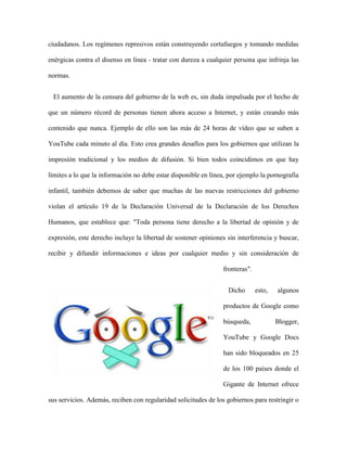 ciudadanos. Los regímenes represivos están construyendo cortafuegos y tomando medidas

enérgicas contra el disenso en línea - tratar con dureza a cualquier persona que infrinja las

normas.


 El aumento de la censura del gobierno de la web es, sin duda impulsada por el hecho de

que un número récord de personas tienen ahora acceso a Internet, y están creando más

contenido que nunca. Ejemplo de ello son las más de 24 horas de vídeo que se suben a

YouTube cada minuto al día. Esto crea grandes desafíos para los gobiernos que utilizan la

impresión tradicional y los medios de difusión. Si bien todos coincidimos en que hay

límites a lo que la información no debe estar disponible en línea, por ejemplo la pornografía

infantil, también debemos de saber que muchas de las nuevas restricciones del gobierno

violan el artículo 19 de la Declaración Universal de la Declaración de los Derechos

Humanos, que establece que: "Toda persona tiene derecho a la libertad de opinión y de

expresión, este derecho incluye la libertad de sostener opiniones sin interferencia y buscar,

recibir y difundir informaciones e ideas por cualquier medio y sin consideración de

                                                                 fronteras".


                                                                  Dicho        esto,   algunos

                                                                 productos de Google como

                                                                 búsqueda,             Blogger,

                                                                 YouTube y Google Docs

                                                                 han sido bloqueados en 25

                                                                 de los 100 países donde el

                                                                 Gigante de Internet ofrece

sus servicios. Además, reciben con regularidad solicitudes de los gobiernos para restringir o
 