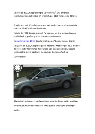 En abril de 2007, Google compró DoubleClick,16 una empresa
especializado en publicidad en Internet, por 3100 millones de dólares.



Google se convirtió en la marca más valiosa del mundo, alcanzando la
suma de 66 000 millones de dólares.

En julio de 2007, Google compró Panoramio, un sitio web dedicado a
exhibir las fotografías que los propios usuarios crean.

En septiembre de 2010, Google implementó "Google Instant Search

En agosto de 2011, Google adquiere Motorola Mobility por 8800 millones
de euros (12 500 millones de dólares). Con esta adquisición, Google
controlará la mayor parte del mercado de teléfonos Android

Curiosidades:




-El principal motivo por el que la página de inicio de Google es tán sencilla es

porque sus fundadores no sabían HTLM y querían una página que cargara

rápido.
 