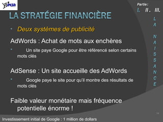 Deux systèmes de publicité AdWords : Achat de mots aux enchères Un site paye Google pour être référencé selon certains mots clés AdSense : Un site accueille des AdWords Google paye le site pour qu’il montre des résultats de mots clés Faible valeur monétaire mais fréquence potentielle énorme ! Investissement initial de Google : 1 million de dollars 