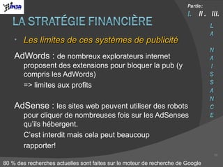 Les limites de ces systèmes de publicité AdWords :  de nombreux explorateurs internet proposent des extensions pour bloquer la pub (y compris les AdWords) => limites aux profits AdSense :  les sites web peuvent utiliser des robots pour cliquer de nombreuses fois sur les AdSenses qu’ils hébergent. C’est interdit mais cela peut beaucoup  rapporter! 80 % des recherches actuelles sont faites sur le moteur de recherche de Google 