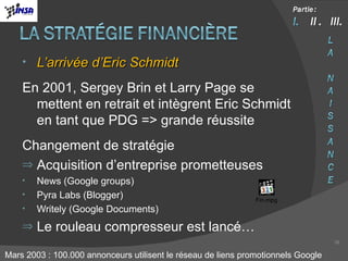 L’arrivée d’Eric Schmidt En 2001, Sergey Brin et Larry Page se mettent en retrait et intègrent Eric Schmidt en tant que PDG => grande réussite Changement de stratégie  Acquisition d’entreprise prometteuses News (Google groups) Pyra Labs (Blogger) Writely (Google Documents) Le rouleau compresseur est lancé… Mars 2003 : 100.000 annonceurs utilisent le réseau de liens promotionnels Google 