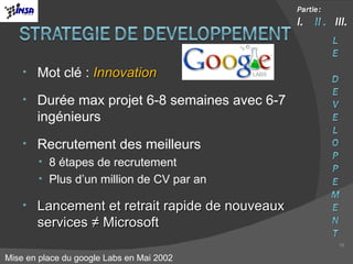 Mot clé :  Innovation Durée max projet 6-8 semaines avec 6-7 ingénieurs Recrutement des meilleurs 8 étapes de recrutement Plus d’un million de CV par an Lancement et retrait rapide de nouveaux services ≠ Microsoft Mise en place du google Labs en Mai 2002 