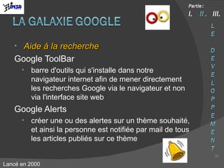 Aide à la recherche Google ToolBar barre d'outils qui s'installe dans notre navigateur internet afin de mener directement les recherches Google via le navigateur et non via l'interface site web Google Alerts créer une ou des alertes sur un thème souhaité, et ainsi la personne est notifiée par mail de tous les articles publiés sur ce thème Lancé en 2000 