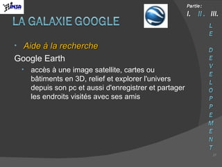 Aide à la recherche Google Earth accès à une image satellite, cartes ou bâtiments en 3D, relief et explorer l'univers depuis son pc et aussi d'enregistrer et partager les endroits visités avec ses amis 