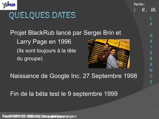 Projet BlackRub lancé par Sergei Brin et  Larry Page en 1996 (Ils sont toujours à la tête  du groupe) Naissance de Google Inc. 27 Septembre 1998 Fin de la béta test le 9 septembre 1999 Août 1999 : 3 millions de requêtes par jour Février 1999 : 500.000 requêtes par jour Fin 1998 : 10.000 requêtes par jour  