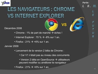 Décembre 2008 Chrome : 1% de part de marché    échec ! Internet Explorer : 70 %    -8% sur 1 an. Firefox : 21%    +6% sur 1 an. Janvier 2009 Lancement de la version 2 bêta de Chrome : Car V1 n’était pas au niveau des concurrents Version 2 bêta en OpenSource    utilisateurs peuvent modifier ou améliorer le navigateur Firefox : 21%    +6% sur 1 an. VS 