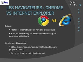 Echec : Firefox et Internet Explorer versions plus aboutis Buzz de Firefox en juin 2008 a attiré beaucoup de nouveaux utilisateurs. Atouts pour l’internaute : Oblige les développeurs de navigateurs à toujours proposer mieux. Il a un choix de produit plus important. VS 