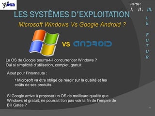 Le OS de Google pourra-t-il concurrencer Windows ? Oui si simplicité d’utilisation, complet, gratuit. Atout pour l’internaute : Microsoft va être obligé de réagir sur la qualité et les coûts de ses produits. Si Google arrive à proposer un OS de meilleure qualité que Windows et gratuit, ne pourrait t’on pas voir la fin de l’empire de Bill Gates ? VS 