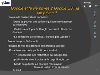 Risques de conservations données : Abus de pouvoir des policiers qui pourraient accéder aux données Certains employés de Google pourraient utiliser ces données Le pentagone a été hacké. Pourquoi pas Google ? Problèmes pour l’internaute : Risque de voir ses données personnelles utilisées. Envahissement de la publicité personnalisé :  1 er  réponse lors des recherches sur Google.com publicités de sites à droite de la page Google.com bande de publicité en haut des mails ayant  toujours un lien avec le contenu du mail. Google et la vie privée ? Google EST la vie privée ? 