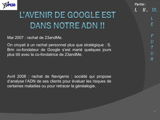 Mai 2007 : rachat de 23andMe. On croyait à un rachat personnel plus que stratégique : S. Brin co-fondateur de Google s’est marié quelques jours plus tôt avec la co-fondatrice de 23andMe. Avril 2008 : rachat de Navigenis : société qui propose d’analyse l’ADN de ses clients pour évaluer les risques de certaines maladies ou pour retracer la généalogie. 
