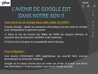 Quel est le but de Google dans cette quête de l’ADN ? D’après Google : utiliser sa puissance informatique (la plus forte au monde) pour cartographier le génome humain.  1) Dans le but de trouver les failles de l’ADN de chaque individus et proposer des services pour remédier à ses carences. 2) Dans le but d’évaluer la compatibilité entre individus.  Pour l’utilisateur : Une source d’information ADN gigantesque qui pourrait faire avancer énormément la recherche médicale. Google va en savoir encore plus sur notre vie privée    à quoi vont servir ces informations ? C’est la question que tout le monde se pose. 