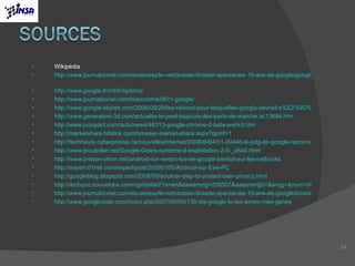 Wikipédia http://www.journaldunet.com/ebusiness/le-net/dossier/dossier-special-les-10-ans-de-google/google-dix-annees-a-dominer-le-web.shtml   http://www.google.fr/intl/fr/options/ http://www.journaldunet.com/diaporama/0611-google/ http://www.google-stories.com/2006/05/29/les-raisons-pour-lesquelles-google-devrait-s%E2%80%99inquieter%E2%80%A6/ http://www.generation-3d.com/actualite-Ie-perd-toujours-des-parts-de-marche,ac13884.htm http://www.pcinpact.com/actu/news/48313-google-chrome-2-beta-webkit.htm http://marketshare.hitslink.com/browser-market-share.aspx?qprid=1 http://technaute.cyberpresse.ca/nouvelles/internet/200809/04/01-20446-le-pdg-de-google-reconnait-que-chrome-est-unearme-contre-microsoft.php http://www.jbouteiller.net/Google-Gears-systeme-d-exploitation-2-0-_a540.html http://www.presse-citron.net/android-sur-eeepc-los-de-google-bientot-sur-les-netbooks http://expert.01net.com/expert/post/20090105/Android-sur-Eee-PC http://googleblog.blogspot.com/2008/09/another-step-to-protect-user-privacy.html http://archquo.nouvelobs.com/cgi/idxlist2?a=art&aaaammjj=200507&aaaammjj2=&amjg=&num=000002544 http://www.journaldunet.com/ebusiness/le-net/dossier/dossier-special-les-10-ans-de-google/locataire-de-la-nasa-testeur-genetique-et-concours-lunaire.shtml http://www.googlinside.com/index.php/2007/06/05/138-dis-google-tu-les-aimes-mes-genes   