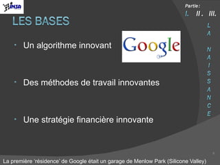 Un algorithme innovant Des méthodes de travail innovantes Une stratégie financière innovante La première ‘résidence’ de Google était un garage de Menlow Park (Silicone Valley) 