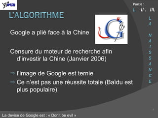 Google a plié face à la Chine Censure du moteur de recherche afin d’investir la Chine (Janvier 2006) l’image de Google est ternie Ce n’est pas une réussite totale (Baïdu est plus populaire) La devise de Google est : « Don’t be evil » 