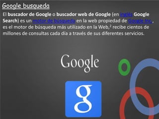 Google busqueda
El buscador de Google o buscador web de Google (en inglés Google
Search) es un motor de búsqueda en la web propiedad de Google Inc.,
es el motor de búsqueda más utilizado en la Web,2 recibe cientos de
millones de consultas cada día a través de sus diferentes servicios.

 