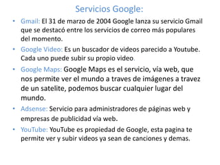 Servicios Google: 
• Gmail: El 31 de marzo de 2004 Google lanza su servicio Gmail 
que se destacó entre los servicios de correo más populares 
del momento. 
• Google Video: Es un buscador de videos parecido a Youtube. 
Cada uno puede subir su propio video. 
• Google Maps: Google Maps es el servicio, vía web, que 
nos permite ver el mundo a traves de imágenes a travez 
de un satelite, podemos buscar cualquier lugar del 
mundo. 
• Adsense: Servicio para administradores de páginas web y 
empresas de publicidad vía web. 
• YouTube: YouTube es propiedad de Google, esta pagina te 
permite ver y subir videos ya sean de canciones y demas. 
 