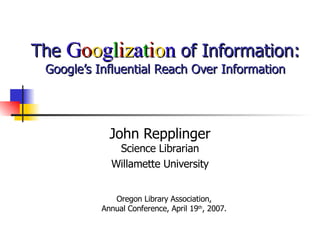 The  G o o g l i z a t i o n  of Information: Google’s Influential Reach Over Information John Repplinger Science Librarian Willamette University Oregon Library Association,  Annual Conference, April 19 th , 2007.  