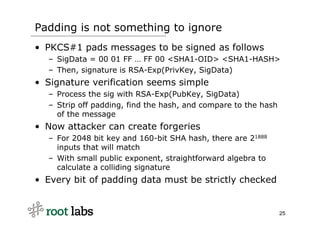 Padding is not something to ignore
• PKCS#1 pads messages to be signed as follows
  – SigData = 00 01 FF … FF 00 <SHA1-OID...