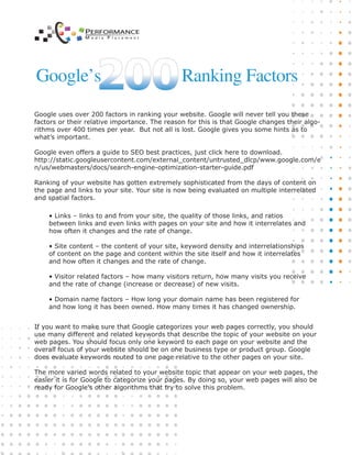 Google uses over 200 factors in ranking your website. Google will never tell you these
factors or their relative importance. The reason for this is that Google changes their algo-
rithms over 400 times per year. But not all is lost. Google gives you some hints as to
what’s important.
Google even offers a guide to SEO best practices, just click here to download.
http://static.googleusercontent.com/external_content/untrusted_dlcp/www.google.com/e
n/us/webmasters/docs/search-engine-optimization-starter-guide.pdf
Ranking of your website has gotten extremely sophisticated from the days of content on
the page and links to your site. Your site is now being evaluated on multiple interrelated
and spatial factors.
If you want to make sure that Google categorizes your web pages correctly, you should
use many different and related keywords that describe the topic of your website on your
web pages. You should focus only one keyword to each page on your website and the
overall focus of your website should be on one business type or product group. Google
does evaluate keywords routed to one page relative to the other pages on your site.
The more varied words related to your website topic that appear on your web pages, the
easier it is for Google to categorize your pages. By doing so, your web pages will also be
ready for Google's other algorithms that try to solve this problem.
• Links – links to and from your site, the quality of those links, and ratios
between links and even links with pages on your site and how it interrelates and
how often it changes and the rate of change.
• Site content – the content of your site, keyword density and interrelationships
of content on the page and content within the site itself and how it interrelates
and how often it changes and the rate of change.
• Visitor related factors – how many visitors return, how many visits you receive
and the rate of change (increase or decrease) of new visits.
• Domain name factors – How long your domain name has been registered for
and how long it has been owned. How many times it has changed ownership.
Google’s Ranking Factors
PERFORMANCE
M e d i a P l a c e m e n t
 