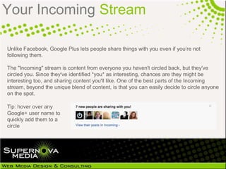 Your Incoming Stream

Unlike Facebook, Google Plus lets people share things with you even if you‘re not
following them.

The "Incoming" stream is content from everyone you haven't circled back, but they've
circled you. Since they've identified *you* as interesting, chances are they might be
interesting too, and sharing content you'll like. One of the best parts of the Incoming
stream, beyond the unique blend of content, is that you can easily decide to circle anyone
on the spot.

Tip: hover over any
Google+ user name to
quickly add them to a
circle
 