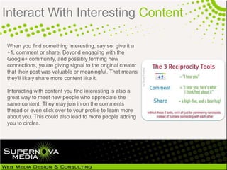 Interact With Interesting Content

When you find something interesting, say so: give it a
+1, comment or share. Beyond engaging with the
Google+ community, and possibly forming new
connections, you're giving signal to the original creator
that their post was valuable or meaningful. That means
they'll likely share more content like it.

Interacting with content you find interesting is also a
great way to meet new people who appreciate the
same content. They may join in on the comments
thread or even click over to your profile to learn more
about you. This could also lead to more people adding
you to circles.
 