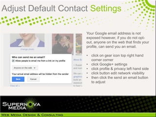 Adjust Default Contact Settings

                     Your Google email address is not
                     exposed however, if you do not opt-out,
                     anyone on the web that finds your
                     profile, can send you an email.

                     • click on gear icon top right hand
                       corner corner
                     • click Google+ settings
                     • click profile & privacy left hand side
                     • click button edit network visibility
                     • then click the send an email button
                       to adjust
 