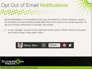 Opt Out of Email Notifications

 Email Notifications. It is wonderful when you are added to a circle. However, what is
 not wonderful are the individual email alerts that have overrun our Gmail accounts. To
 opt out of these notifications is actually very simple.

 a. In your Google+ account in the right had corner next to ―Share‖ click on the gears
    icon which brings a drop down menu.
 