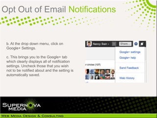 Opt Out of Email Notifications


 b. At the drop down menu, click on
 Google+ Settings.

 c. This brings you to the Google+ tab
 which clearly displays all of notification
 settings. Uncheck those that you wish
 not to be notified about and the setting is
 automatically saved.
 