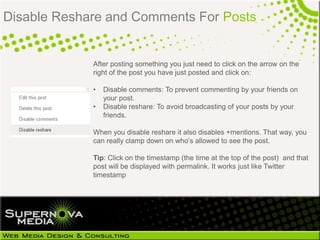 Disable Reshare and Comments For Posts


             After posting something you just need to click on the arrow on the
             right of the post you have just posted and click on:

             •   Disable comments: To prevent commenting by your friends on
                 your post.
             •   Disable reshare: To avoid broadcasting of your posts by your
                 friends.

             When you disable reshare it also disables +mentions. That way, you
             can really clamp down on who‘s allowed to see the post.

             Tip: Click on the timestamp (the time at the top of the post) and that
             post will be displayed with permalink. It works just like Twitter
             timestamp
 