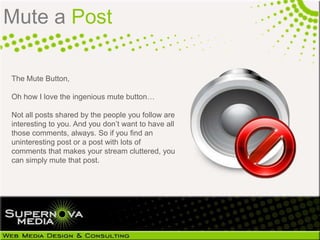 Mute a Post

The Mute Button,

Oh how I love the ingenious mute button…

Not all posts shared by the people you follow are
interesting to you. And you don‘t want to have all
those comments, always. So if you find an
uninteresting post or a post with lots of
comments that makes your stream cluttered, you
can simply mute that post.
 