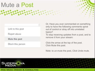 Mute a Post

              Or, Have you ever commented on something
              only to have the following comments spiral
              out of control or stray off into unrelated
              topics?
              To stop receiving updates from a post, and to
              remove it from your stream:

              Click the arrow at the top of the post.
              Click Mute this post.

              Note: to un-mute the post, Click Undo mute.
 