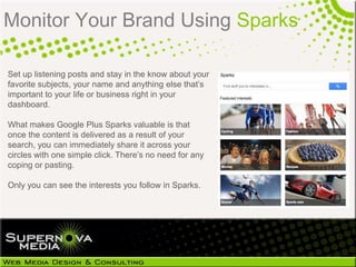 Monitor Your Brand Using Sparks

Set up listening posts and stay in the know about your
favorite subjects, your name and anything else that‘s
important to your life or business right in your
dashboard.

What makes Google Plus Sparks valuable is that
once the content is delivered as a result of your
search, you can immediately share it across your
circles with one simple click. There‘s no need for any
coping or pasting.

Only you can see the interests you follow in Sparks.
 